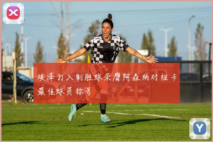 埃泽打入制胜球荣膺阿森纳对纽卡最佳球员称号