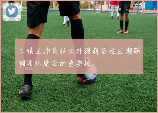 三镇主帅莫拉谈外援新签适应期强调团队磨合的重要性