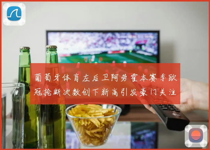 葡萄牙体育左后卫阿劳霍本赛季欧冠抢断次数创下新高引发豪门关注