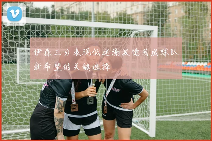 伊森三分表现低迷谢泼德或成球队新希望的关键选择