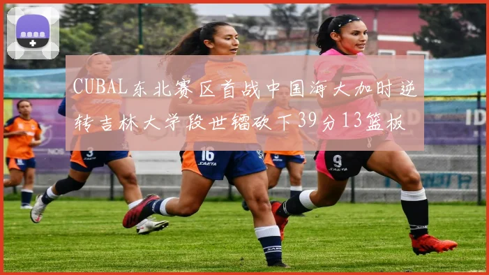CUBAL东北赛区首战中国海大加时逆转吉林大学段世镭砍下39分13篮板5助攻