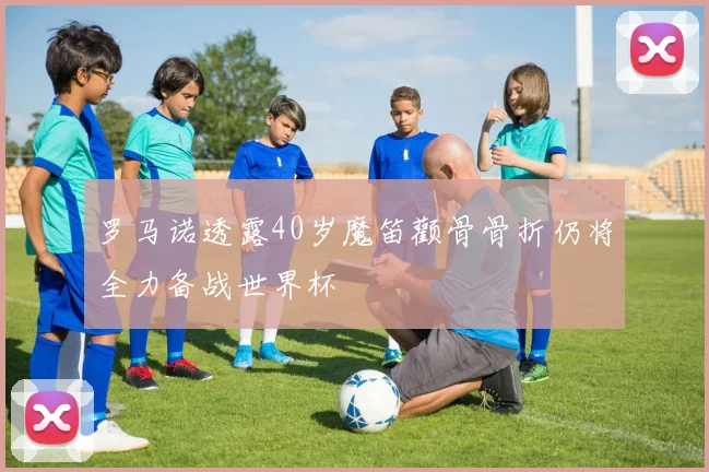 罗马诺透露40岁魔笛颧骨骨折仍将全力备战世界杯