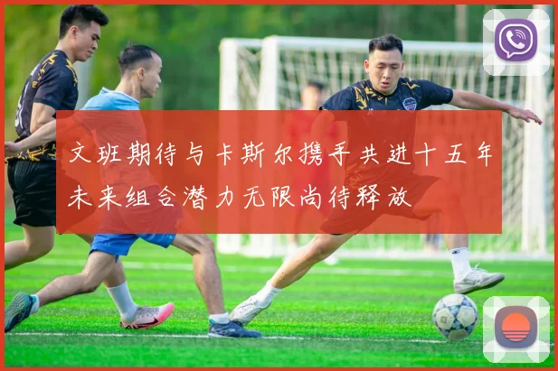 文班期待与卡斯尔携手共进十五年未来组合潜力无限尚待释放