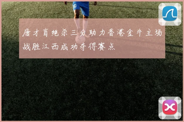唐才育绝杀三分助力香港金牛主场战胜江西成功夺得赛点