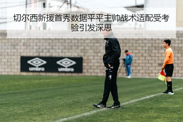 切尔西新援首秀数据平平主帅战术适配受考验引发深思